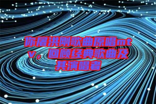 你屠洪剛歌曲原唱mtv,回顧經(jīng)典歌曲及其演唱者