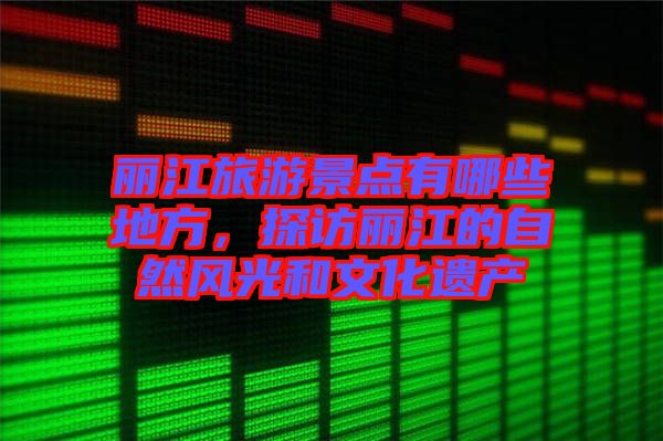 麗江旅游景點有哪些地方,探訪麗江的自然風(fēng)光和文化遺產(chǎn)