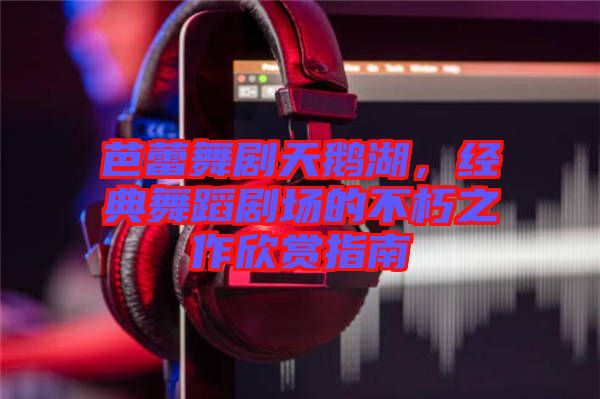 芭蕾舞劇天鵝湖,經典舞蹈劇場的不朽之作欣賞指南
