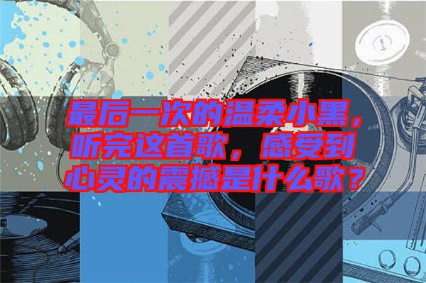 最后一次的溫柔小黑,聽完這首歌,感受到心靈的震撼是什么歌?