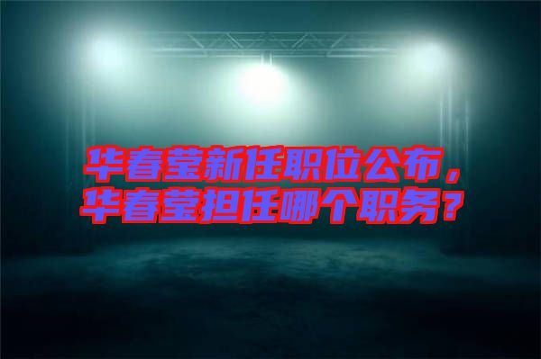 華春瑩新任職位公布,華春瑩擔任哪個職務?