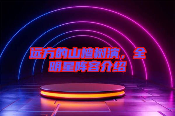 遠(yuǎn)方的山楂樹(shù)演,全明星陣容介紹