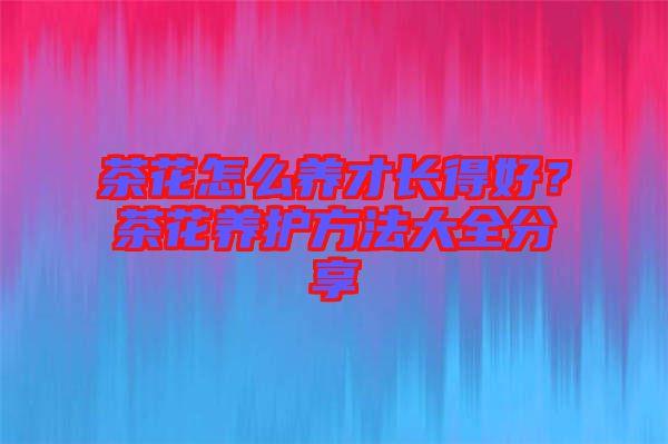茶花怎么養才長得好?茶花養護方法大全分享