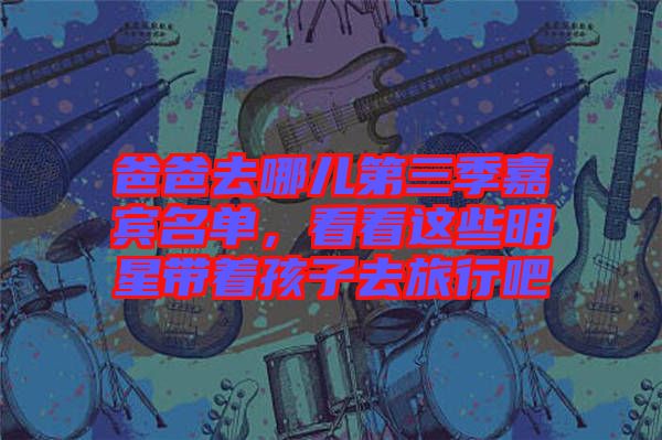 爸爸去哪兒第三季嘉賓名單,看看這些明星帶著孩子去旅行吧