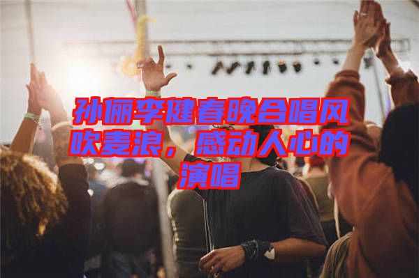 孫儷李健春晚合唱風(fēng)吹麥浪,感動(dòng)人心的演唱