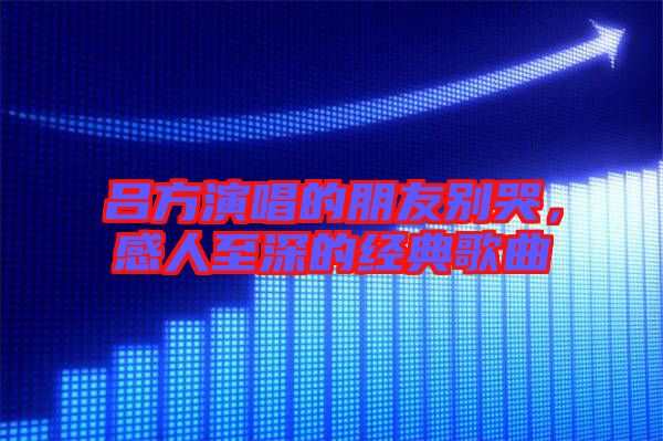 呂方演唱的朋友別哭,感人至深的經典歌曲