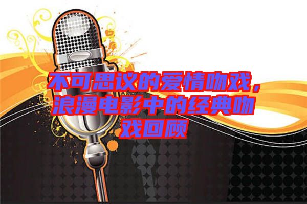 不可思議的愛情吻戲,浪漫電影中的經(jīng)典吻戲回顧