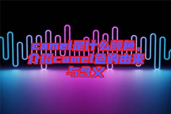 camel是什么顏色,介紹camel色的由來(lái)與含義