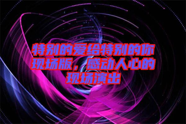 特別的愛給特別的你現場版,感動人心的現場演出