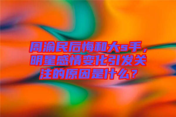周渝民后悔和大s手,明星感情變化引發(fā)關注的原因是什么?