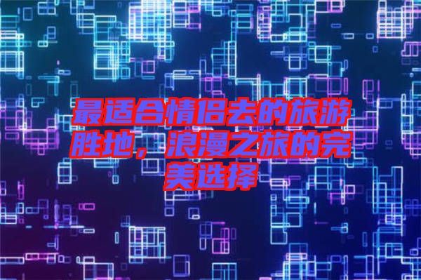 最適合情侶去的旅游勝地,浪漫之旅的完美選擇