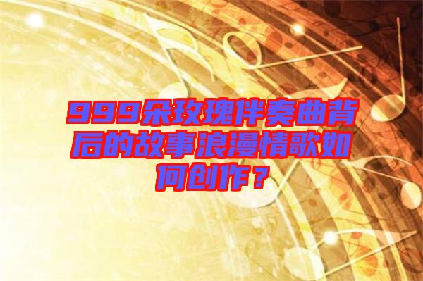 999朵玫瑰伴奏曲背后的故事浪漫情歌如何創(chuàng)作?