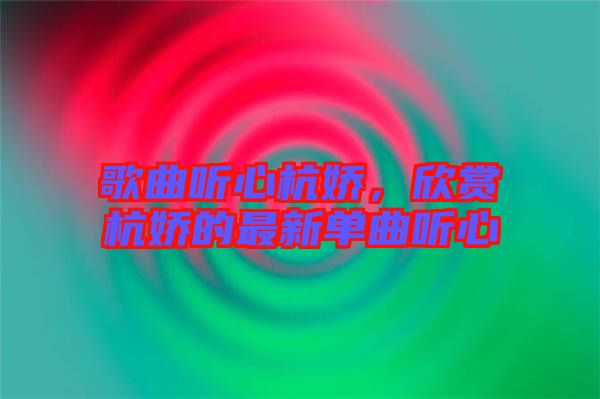 歌曲聽心杭嬌,欣賞杭嬌的最新單曲聽心