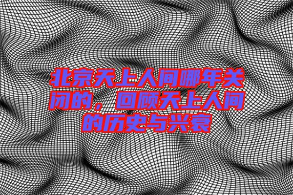 北京天上人間哪年關(guān)閉的，回顧天上人間的歷史與興衰