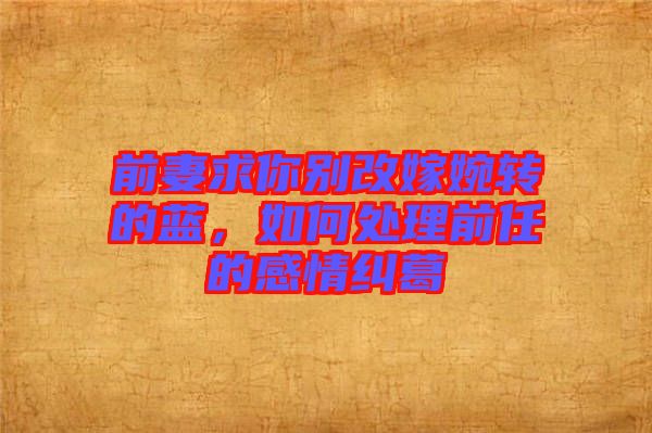 前妻求你別改嫁婉轉(zhuǎn)的藍(lán),如何處理前任的感情糾葛