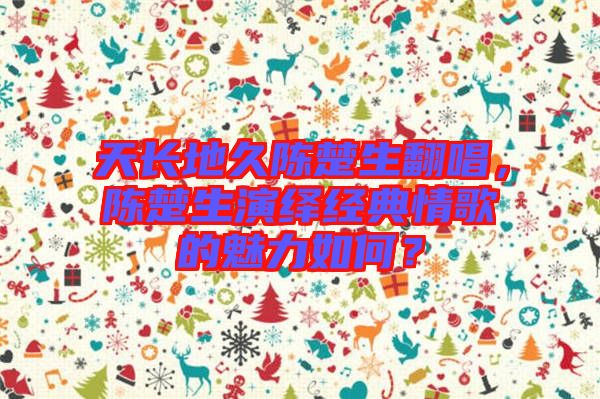 天長(zhǎng)地久陳楚生翻唱，陳楚生演繹經(jīng)典情歌的魅力如何？