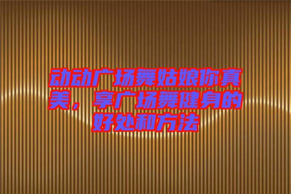動動廣場舞姑娘你真美,享廣場舞健身的好處和方法