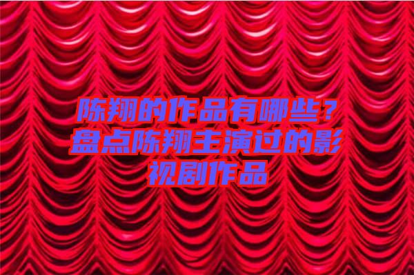 陳翔的作品有哪些?盤點陳翔主演過的影視劇作品