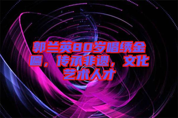 郭蘭英80歲唱繡金匾,傳承非遺,文化藝術人才