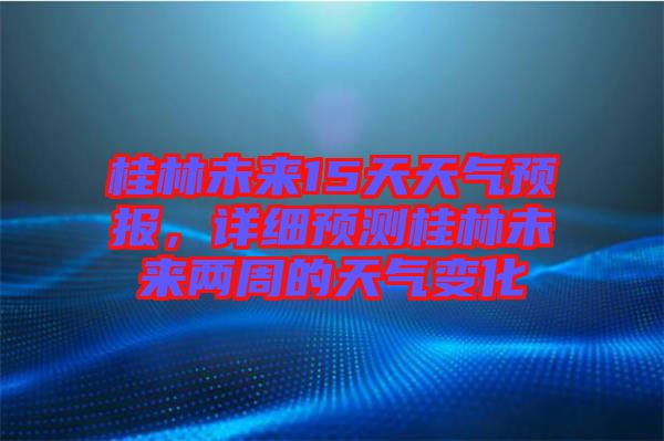 桂林未來15天天氣預報,詳細預測桂林未來兩周的天氣變化
