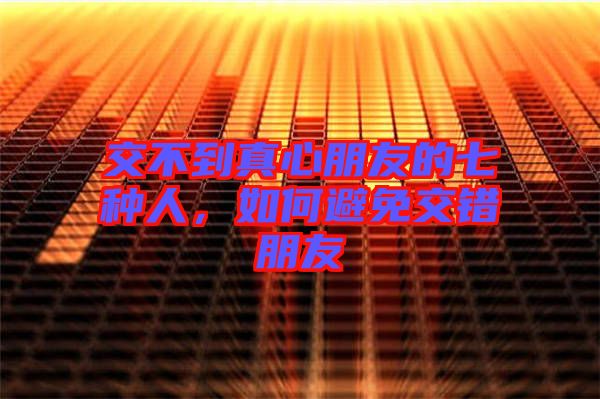 交不到真心朋友的七種人,如何避免交錯朋友