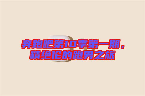 奔跑吧第10季第一期,精絕倫的跑男之旅