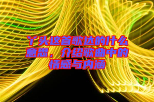 丫頭這首歌達(dá)的什么意思,介紹歌曲中的情感與內(nèi)涵