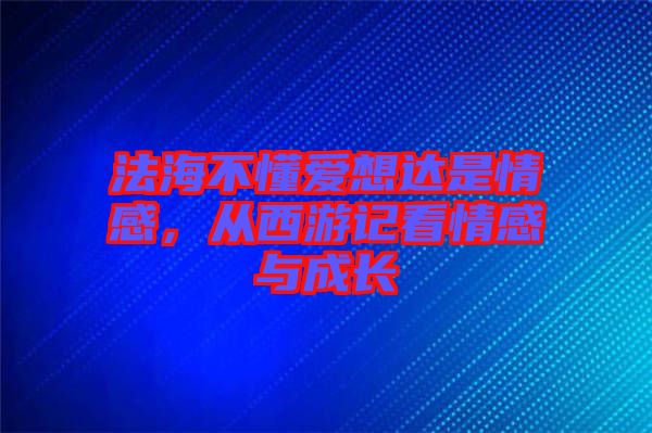 法海不懂愛想達是情感,從西游記看情感與成長