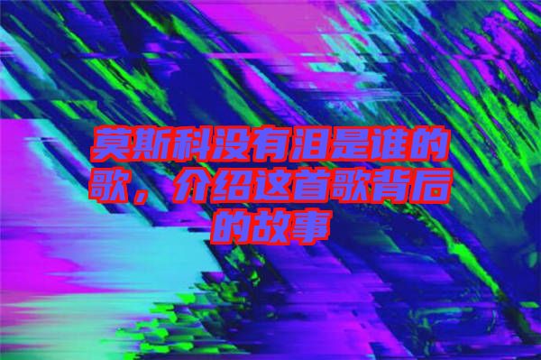 莫斯科沒(méi)有淚是誰(shuí)的歌,介紹這首歌背后的故事