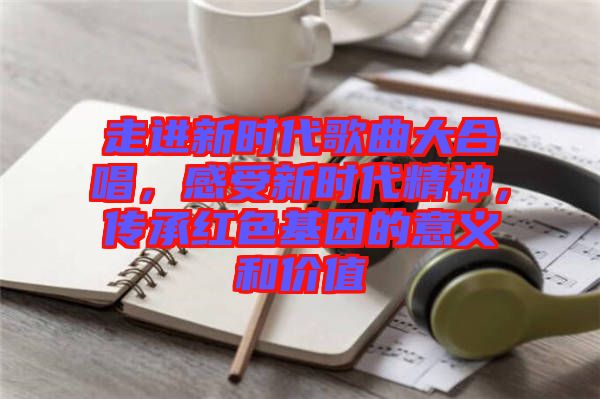 走進新時代歌曲大合唱,感受新時代精神,傳承紅色基因的意義和價值