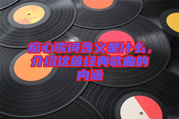 癡心歌詞含義是什么,介紹這首經典歌曲的內涵