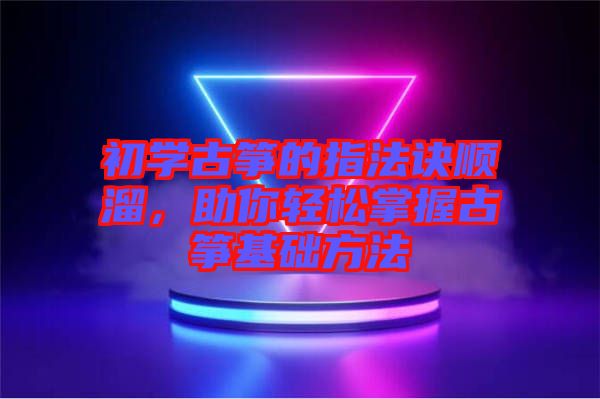 初學(xué)古箏的指法訣順溜,助你輕松掌握古箏基礎(chǔ)方法