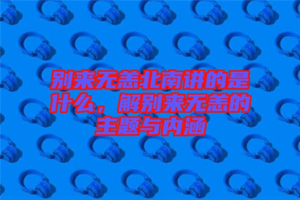 別來無恙北南講的是什么，解別來無恙的主題與內涵