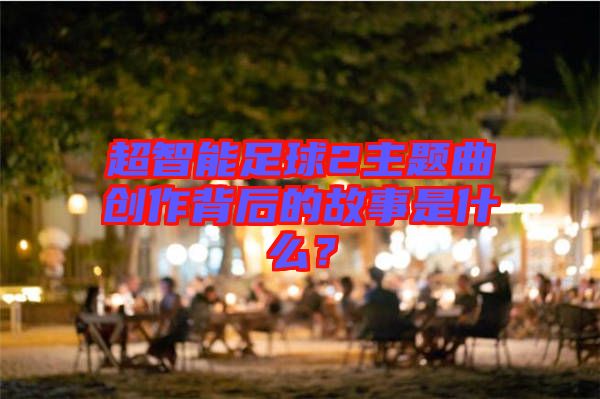 超智能足球2主題曲創作背后的故事是什么?