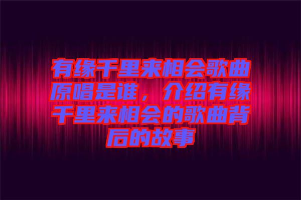 有緣千里來相會歌曲原唱是誰，介紹有緣千里來相會的歌曲背后的故事