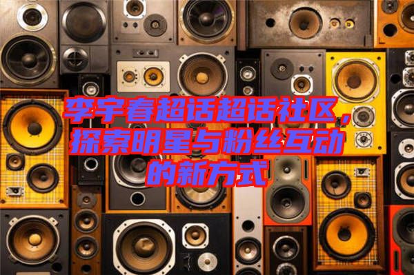 李宇春超話超話社區,探索明星與粉絲互動的新方式