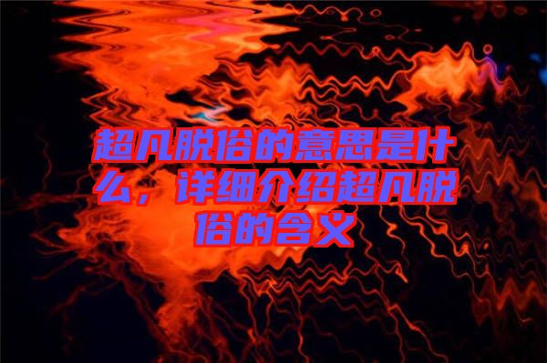 超凡脫俗的意思是什么,詳細介紹超凡脫俗的含義