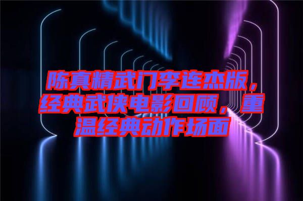 陳真精武門李連杰版,經典武俠電影回顧,重溫經典動作場面