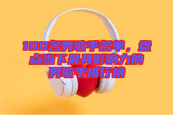 100名男歌手名單,盤點當下最具影響力的男歌手排行榜