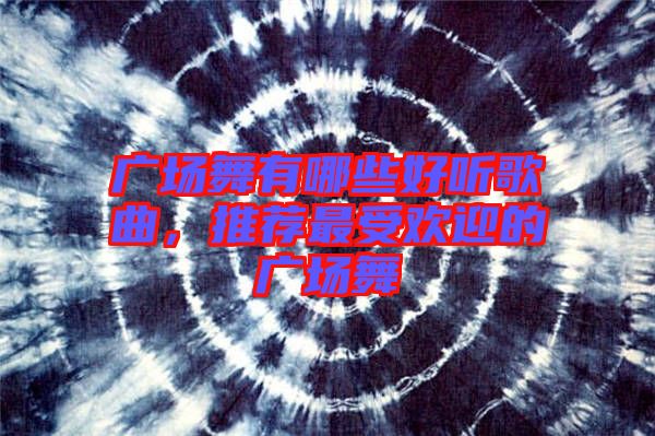 廣場舞有哪些好聽歌曲,推薦最受歡迎的廣場舞
