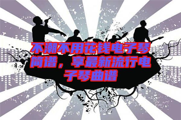 不潮不用花錢(qián)電子琴簡(jiǎn)譜,享最新流行電子琴曲譜