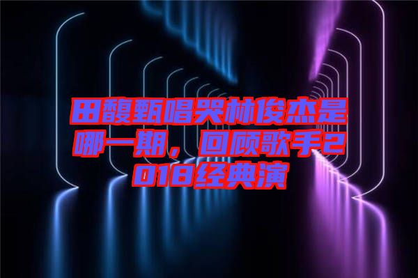 田馥甄唱哭林俊杰是哪一期,回顧歌手2018經典演