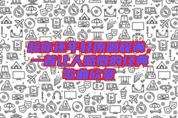 趁你還年輕原唱程琳，一首讓人感慨的經典歌曲欣賞