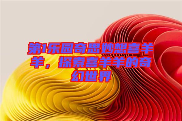 第1樂園奇思妙想喜羊羊,探索喜羊羊的奇幻世界