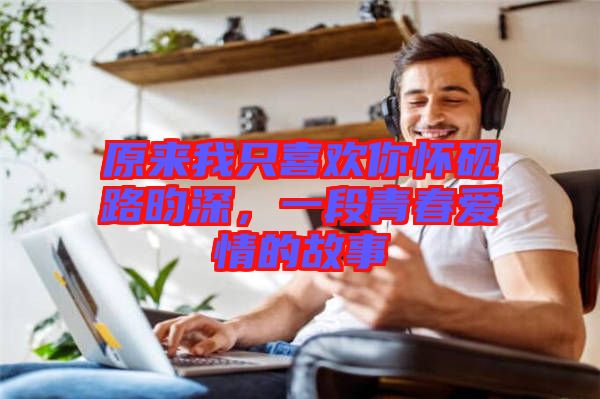原來我只喜歡你懷硯路昀深,一段青春愛情的故事