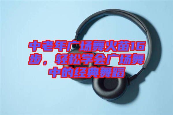中老年廣場舞火苗16步,輕松學會廣場舞中的經典舞蹈