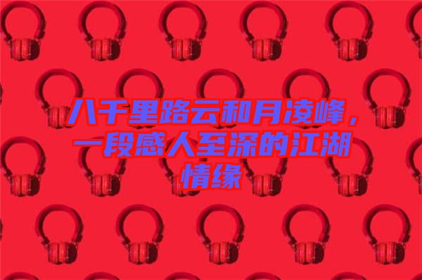 八千里路云和月凌峰,一段感人至深的江湖情緣