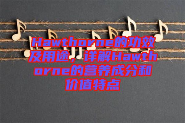 Hawthorne的功效及用途,詳解Hawthorne的營養成分和價值特點