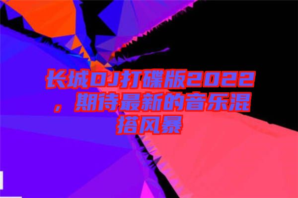 長城DJ打碟版2022,期待最新的音樂混搭風暴