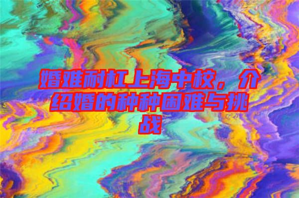 婚難耐杠上海中校,介紹婚的種種困難與挑戰(zhàn)